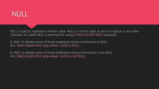 NULL
NULL is used to represent unknown value. NULL is not the same as zero or a space or any other
character. In a table NULL is searched for using IS NULL/IS NOT NULL keywords.
Q. WAC to display name of those employees whose commission is NULL.
Ans. Select ename form emp where comm is NULL;
Q. WAC to display name of those employees whose commission is not NULL.
Ans. Select ename form emp where comm is not NULL;
 