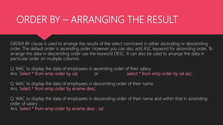 ORDER BY – ARRANGING THE RESULT
ORDER BY clause is used to arrange the results of the select command in either ascending or descending
order. The default order is ascending order. However you can also add ASC keyword for ascending order. To
arrange the data in descending order use the keyword DESC. It can also be used to arrange the data in
particular order on multiple columns.
Q. WAC to display the data of employees in ascending order of their salary.
Ans. Select * from emp order by sal; or select * from emp order by sal asc;
Q. WAC to display the data of employees in descending order of their name.
Ans. Select * from emp order by ename desc;
Q. WAC to display the data of employees in descending order of their name and within that in ascending
order of salary .
Ans. Select * from emp order by ename desc , sal
 