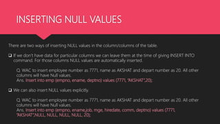 INSERTING NULL VALUES
There are two ways of inserting NULL values in the column/columns of the table.
 If we don’t have data for particular columns we can leave them at the time of giving INSERT INTO
command. For those columns NULL values are automatically inserted.
Q. WAC to insert employee number as 7771, name as AKSHAT and depart number as 20. All other
columns will have Null values.
Ans. Insert into emp (empno, ename, deptno) values (7771, “AKSHAT”,20);
 We can also insert NULL values explicitly.
Q. WAC to insert employee number as 7771, name as AKSHAT and depart number as 20. All other
columns will have Null values.
Ans. Insert into emp (empno, ename,job, mge, hiredate, comm, deptno) values (7771,
“AKSHAT”,NULL, NULL, NULL, NULL, 20);
 