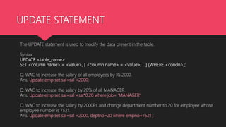 UPDATE STATEMENT
The UPDATE statement is used to modify the data present in the table.
Syntax:
UPDATE <table_name>
SET <column name> = <value>, [ <column name> = <value>, …] [WHERE <condn>];
Q. WAC to increase the salary of all employees by Rs 2000.
Ans. Update emp set sal=sal +2000;
Q. WAC to increase the salary by 20% of all MANAGER.
Ans. Update emp set sal=sal +sal*0.20 where job= ‘MANAGER’;
Q. WAC to increase the salary by 2000Rs and change department number to 20 for employee whose
employee number is 7521.
Ans. Update emp set sal=sal +2000, deptno=20 where empno=7521 ;
 