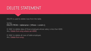 DELETE STATEMENT
DELETE is used to delete rows from the table.
Syntax:
DELETE FROM < tablename> [ Where < condn>];
Q. WAC to delete data of those employee whose salary is less than 6000.
Ans. Delete from emp where sal<6000;
Q. WAC to delete all rows of table employee.
Ans. Delete from emp;
 