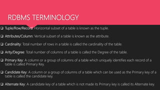 RDBMS TERMINOLOGY
 Tuple/Row/Record: Horizontal subset of a table is known as the tuple.
 Attributes/Column: Vertical subset of a table is known as the attribute.
 Cardinality: Total number of rows in a table is called the cardinality of the table.
 Arity/Degree: Total number of columns of a table is called the Degree of the table.
 Primary Key: A column or a group of columns of a table which uniquely identifies each record of a
table is called Primary Key.
 Candidate Key: A column or a group of columns of a table which can be used as the Primary key of a
table is called the candidate key.
 Alternate Key: A candidate key of a table which is not made its Primary key is called its Alternate key.
 