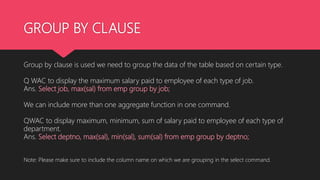 GROUP BY CLAUSE
Group by clause is used we need to group the data of the table based on certain type.
Q WAC to display the maximum salary paid to employee of each type of job.
Ans. Select job, max(sal) from emp group by job;
We can include more than one aggregate function in one command.
QWAC to display maximum, minimum, sum of salary paid to employee of each type of
department.
Ans. Select deptno, max(sal), min(sal), sum(sal) from emp group by deptno;
Note: Please make sure to include the column name on which we are grouping in the select command.
 