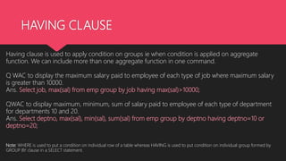 HAVING CLAUSE
Having clause is used to apply condition on groups ie when condition is applied on aggregate
function. We can include more than one aggregate function in one command.
Q WAC to display the maximum salary paid to employee of each type of job where maximum salary
is greater than 10000.
Ans. Select job, max(sal) from emp group by job having max(sal)>10000;
QWAC to display maximum, minimum, sum of salary paid to employee of each type of department
for departments 10 and 20.
Ans. Select deptno, max(sal), min(sal), sum(sal) from emp group by deptno having deptno=10 or
deptno=20;
Note: WHERE is used to put a condition on individual row of a table whereas HAVING is used to put condition on individual group formed by
GROUP BY clause in a SELECT statement.
 