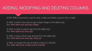 ADDING, MODIFYING AND DELETING COLUMNS
ALTER TABLE command is used to add, modify and delete columns from a table.
Q. WAC to add a new column age of type integer to the table emp;
Ans. Alter table emp add age integer;
Q. WAC to drop a column age from the table emp.
Ans. Alter table emp drop age;
Q. WAC to drop column age and job from the table emp.
Ans. Alter table emp drop age, drop job;
Q. WAC to change the size of ename column to char(30).
Ans. Alter table emp modify ename char(30);
 