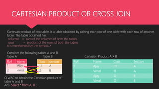 CARTESIAN PRODUCT OR CROSS JOIN
Cartesian product of two tables is a table obtained by pairing each row of one table with each row of another
table. The table obtained has
columns = sum of the columns of both the tables
rows = product of the rows of both the tables
It is represented by the symbol X
Consider the following tables A and B
Table A Table B Cartesian Product A X B
Roll name
1 Ajay
2 vimal
Class section
11 A
12 B
Roll Name Class Section
1 Ajay 11 A
2 Vimal 11 A
1 Ajay 12 B
2 Vimal 12 B
Q WAC to obtain the Cartesian product of
table A and B
Ans. Select * from A, B ;
 