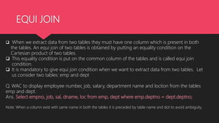 EQUI JOIN
 When we extract data from two tables they must have one column which is present in both
the tables. An equi join of two tables is obtained by putting an equality condition on the
Cartesian product of two tables.
 This equality condition is put on the common column of the tables and is called equi join
condition.
 It is mandatory to give equi join condition when we want to extract data from two tables. Let
us consider two tables: emp and dept
Q. WAC to display employee number, job, salary, department name and loction from the tables
emp and dept.
Ans. Select empno, job, sal, dname, loc from emp, dept where emp.deptno = dept.deptno;
Note: When a column exist with same name in both the tables it is preceded by table name and dot to avoid ambiguity.
 