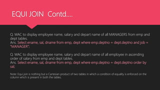 EQUI JOIN Contd….
Q. WAC to display employee name, salary and depart name of all MANAGERS from emp and
dept tables.
Ans. Select ename, sal, dname from emp, dept where emp.deptno = dept.deptno and job =
“MANAGER”;
Q. WAC to display employee name, salary and depart name of all employee in ascending
order of salary from emp and dept tables.
Ans. Select ename, sal, dname from emp, dept where emp.deptno = dept.deptno order by
sal;
Note: Equi join is nothing but a Cartesian product of two tables in which a condition of equality is enforced on the
column which is present in both the tables.
 