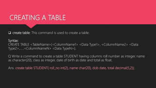 CREATING A TABLE
 create table: This command is used to create a table.
Syntax:
CREATE TABLE <TableName>(<ColumnName1> <Data Type1>, <ColumnName2> <Data
Type2>,… ,<ColumnNameN> <Data TypeN>);
Q Write a command to create a table STUDENT having columns roll number as integer, name
as character(20), class as integer, date of birth as date and total as float.
Ans. create table STUDENT( roll_no int(2), name char(20), dob date, total decimal(5,2));
 