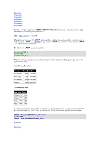 Txn_Date 
05-Jan-1999 
07-Jan-1999 
08-Jan-1999 
10-Jan-1999 
11-Jan-1999 
12-Jan-1999 
Por favor note que si ingresamos "SELECT DISTINCT Txn_Date" para cada o ambas instrucciones SQL, 
obtendremos el mismo conjunto de resultados. 
SQL >SQL Avanzado >Union All 
El propósito del Comando SQL UNION ALL es también combinar los resultados de dos consultas juntas. La 
diferencia entre UNION ALL y UNION es que, mientras UNION sólo selecciona valores distintos, UNION 
ALL selecciona todos los valores. 
La sintaxis para UNION ALL es la siguiente: 
[Instrucción SQL 1] 
UNION ALL 
[Instrucción SQL 2]; 
Utilicemos el mismo ejemplo de la sección anterior para ilustrar la diferencia. Supongamos que tenemos las 
siguientes dos tablas, 
Tabla Store_Information 
Store_Name Sales Txn_Date 
Los Angeles 1500 05-Jan-1999 
San Diego 250 07-Jan-1999 
Los Angeles 300 08-Jan-1999 
Boston 700 08-Jan-1999 
Tabla Internet_Sales 
Txn_Date Sales 
07-Jan-1999 250 
10-Jan-1999 535 
11-Jan-1999 320 
12-Jan-1999 750 
y deseamos encontrar las fechas en donde se realizó una operación de venta en un negocio como así también 
las fechas donde hay una venta a través de Internet. Para hacerlo, utilizamos la siguiente instrucción SQL: 
SELECT Txn_Date FROM Store_Information 
UNION ALL 
SELECT Txn_Date FROM Internet_Sales; 
Resultado: 
Txn_Date 
 