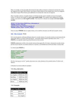 Dans cet exemple, au lieu de joindre directement les deux tables et d’ajouter seulement le montant des ventes 
des magasins de la région West (Ouest), nous allons d’abord utiliser la sous-requête pour trouver les magasins 
situés dans la région West (Ouest), puis additionner le montant des ventes de ces magasins. 
Dans l’exemple ci-dessus, la requête interne est d’abord exécutée, puis le résultat est envoyé à la requête 
externe. Ce type de sous-requête est appelé sous-requête simple. Si la requête interne dépend de la requête 
externe, nous aurons une sous-requête corrélée. Vous trouverez ci-dessous un exemple de de sous-requête 
corrélée : 
SELECT SUM(a1.Sales) FROM Store_Information a1 
WHERE a1.Store_Name IN 
(SELECT Store_Name FROM Geography a2 
WHERE a2.Store_Name = a1.Store_Name); 
Notez la clause WHERE dans la requête interne, où la condition nécessite une table de la requête externe 
SQL >SQL Avanzado >Exists 
En la sección anterior, utilizamos IN para enlazar la consulta interna y la consulta externa en una instrucción de 
subconsulta. IN no es la única forma de hacerlo – uno puede utilizar muchos operadores tales como >, <, o =. 
EXISTS es un operador especial que describiremos en esta sección. 
EXISTS simplemente verifica si la consulta interna arroja alguna fila. Si lo hace, entonces la consulta externa 
procede. De no hacerlo, la consulta externa no se ejecuta, y la totalidad de la instrucción SQL no arroja nada. 
La sintaxis para EXISTS es 
SELECT "nombre1_columna" 
FROM "nombre1_tabla" 
WHERE EXISTS 
(SELECT * 
FROM "nombre2_tabla" 
WHERE "Condición"); 
Por favor note que en vez de *, puede seleccionar una o más columnas en la consulta interna. El efecto será 
idéntico. 
Utilizamos las mismas tablas de ejemplos: 
Tabla Store_Information 
Store_Name Sales Txn_Date 
Los Angeles 1500 05-Jan-1999 
San Diego 250 07-Jan-1999 
Los Angeles 300 08-Jan-1999 
Boston 700 08-Jan-1999 
Table Geography 
Region_Name Store_Name 
East Boston 
East New York 
West Los Angeles 
 
