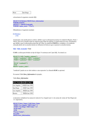 West San Diego 
colocaríamos la siguiente consulta SQL: 
SELECT SUM(Sales) FROM Store_Information 
WHERE EXISTS 
(SELECT * FROM Geography 
WHERE region_name = 'West'); 
Obtendremos el siguiente resultado: 
SUM(Sales) 
2750 
Al principio, esto puede parecer confuso, debido a que la subsequencia incluye la condición [Region_Name = 
'West'], aún así la consulta sumó los negocios para todas las regiones. Si observamos de cerca, encontramos 
que debido a que la subconsulta arroja más de 0 filas, la condición EXISTS es verdadera, y la condición 
colocada dentro de la consulta interna no influencia la forma en que se ejecuta la consulta externa. 
SQL >SQL Avanzado >Case 
CASE se utiliza para brindar un tipo de lógica "si-entonces-otro" para SQL. Su sintaxis es: 
SELECT CASE ("nombre_columna") 
WHEN "condición1" THEN "resultado1" 
WHEN "condición2" THEN "resultado2" 
... 
[ELSE "resultadoN"] 
END 
FROM "nombre_tabla"; 
"condición" puede ser un valor estático o una expresión. La cláusula ELSE es opcional. 
En nuestra Tabla Store_Information de ejemplo, 
Tabla Store_Information 
Store_Name Sales Txn_Date 
Los Angeles 1500 05-Jan-1999 
San Diego 250 07-Jan-1999 
Los Angeles 300 08-Jan-1999 
Boston 700 08-Jan-1999 
si deseamos multiplicar las sumas de ventas de 'Los Angeles' por 2 y las sumas de ventas de 'San Diego' por 
1,5, ingresamos, 
SELECT Store_Name, CASE Store_Name 
WHEN 'Los Angeles' THEN Sales * 2 
WHEN 'San Diego' THEN Sales * 1.5 
ELSE Sales 
END 
"Nuevas Ventas", 
Txn_Date 
FROM Store_Information; 
 