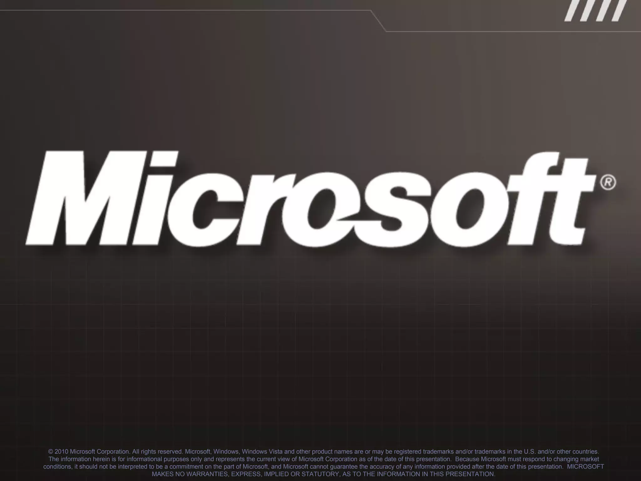 © 2010 Microsoft Corporation. All rights reserved. Microsoft, Windows, Windows Vista and other product names are or may be registered trademarks and/or trademarks in the U.S. and/or other countries. The information herein is for informational purposes only and represents the current view of Microsoft Corporation as of the date of this presentation.  Because Microsoft must respond to changing market conditions, it should not be interpreted to be a commitment on the part of Microsoft, and Microsoft cannot guarantee the accuracy of any information provided after the date of this presentation.  MICROSOFT MAKES NO WARRANTIES, EXPRESS, IMPLIED OR STATUTORY, AS TO THE INFORMATION IN THIS PRESENTATION. 
