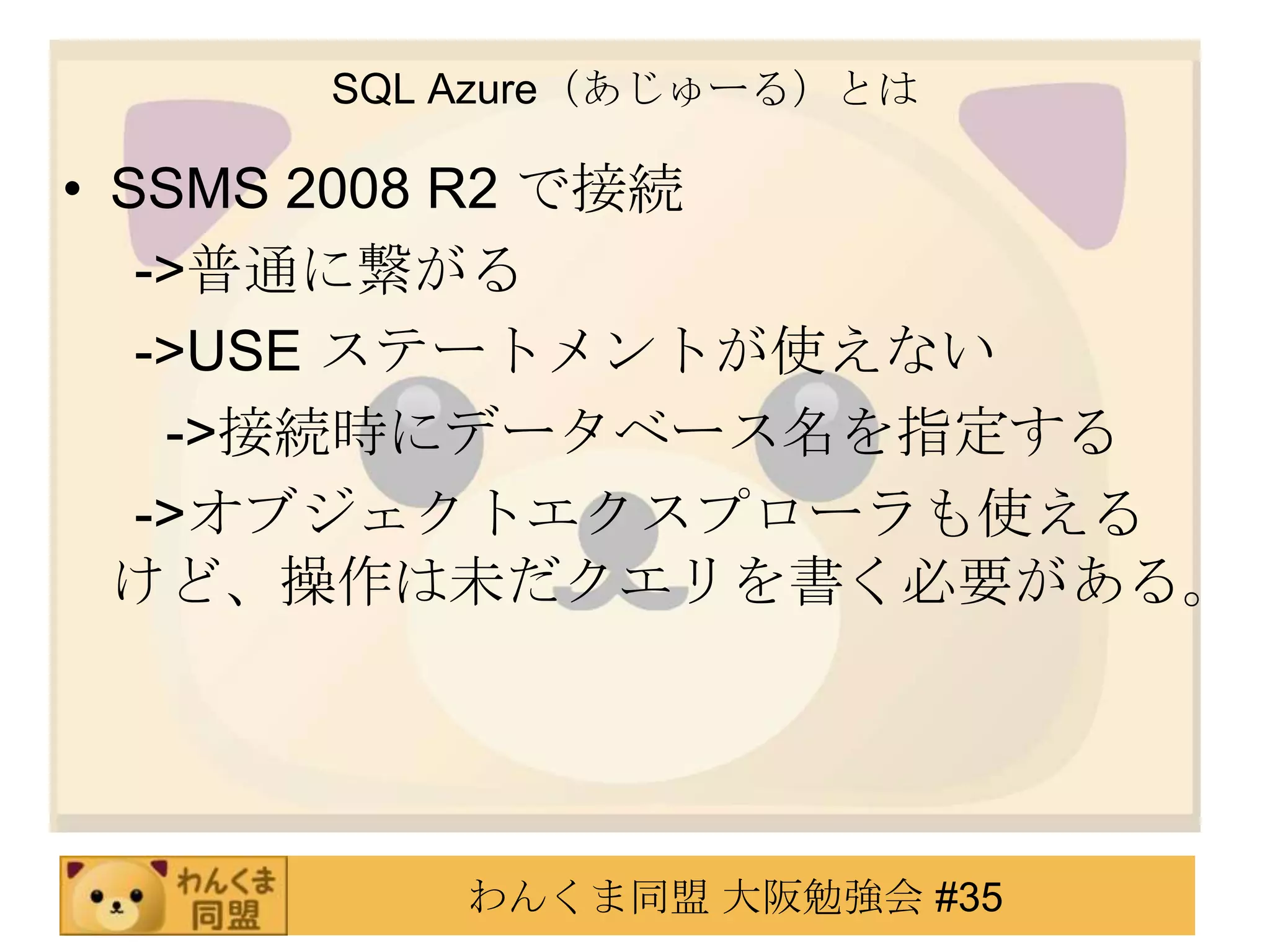 SQL Azure（あじゅーる）とはSSMS 2008 R2 で接続　 ->普通に繋がる　 ->USE ステートメントが使えない　   ->接続時にデータベース名を指定する　 ->オブジェクトエクスプローラも使えるけど、操作は未だクエリを書く必要がある。