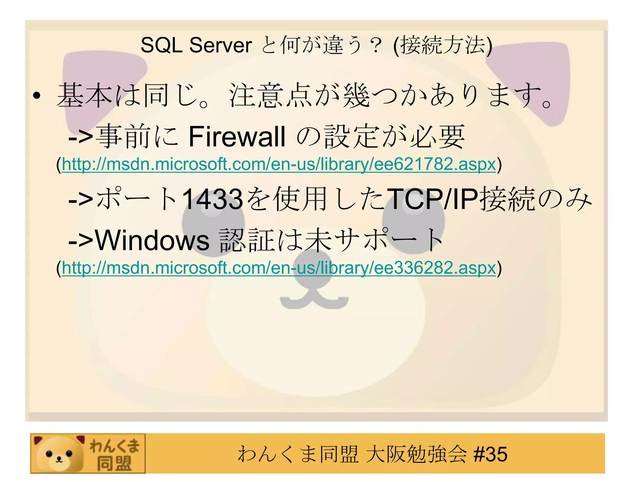 SQL Server と何が違う？ (接続方法)基本は同じ。注意点が幾つかあります。　 ->事前に Firewall の設定が必要(http://msdn.microsoft.com/en-us/library/ee621782.aspx)　 ->ポート1433を使用したTCP/IP接続のみ 　 ->Windows 認証は未サポート(http://msdn.microsoft.com/en-us/library/ee336282.aspx)