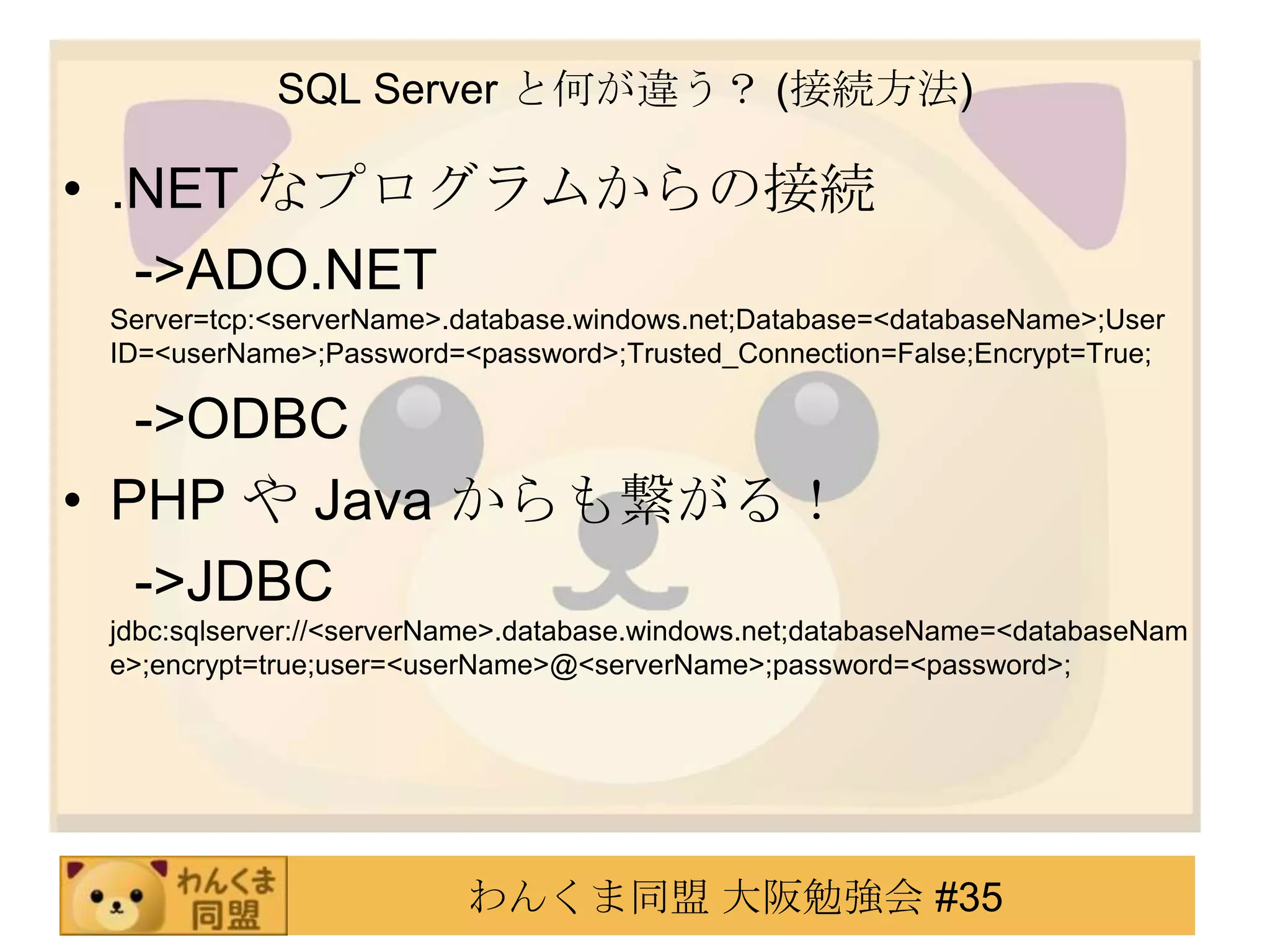 SQL Server と何が違う？ (接続方法).NET なプログラムからの接続　 ->ADO.NET Server=tcp:<serverName>.database.windows.net;Database=<databaseName>;User ID=<userName>;Password=<password>;Trusted_Connection=False;Encrypt=True;　 ->ODBC　PHP や Java からも繋がる！　 ->JDBC jdbc:sqlserver://<serverName>.database.windows.net;databaseName=<databaseName>;encrypt=true;user=<userName>@<serverName>;password=<password>;