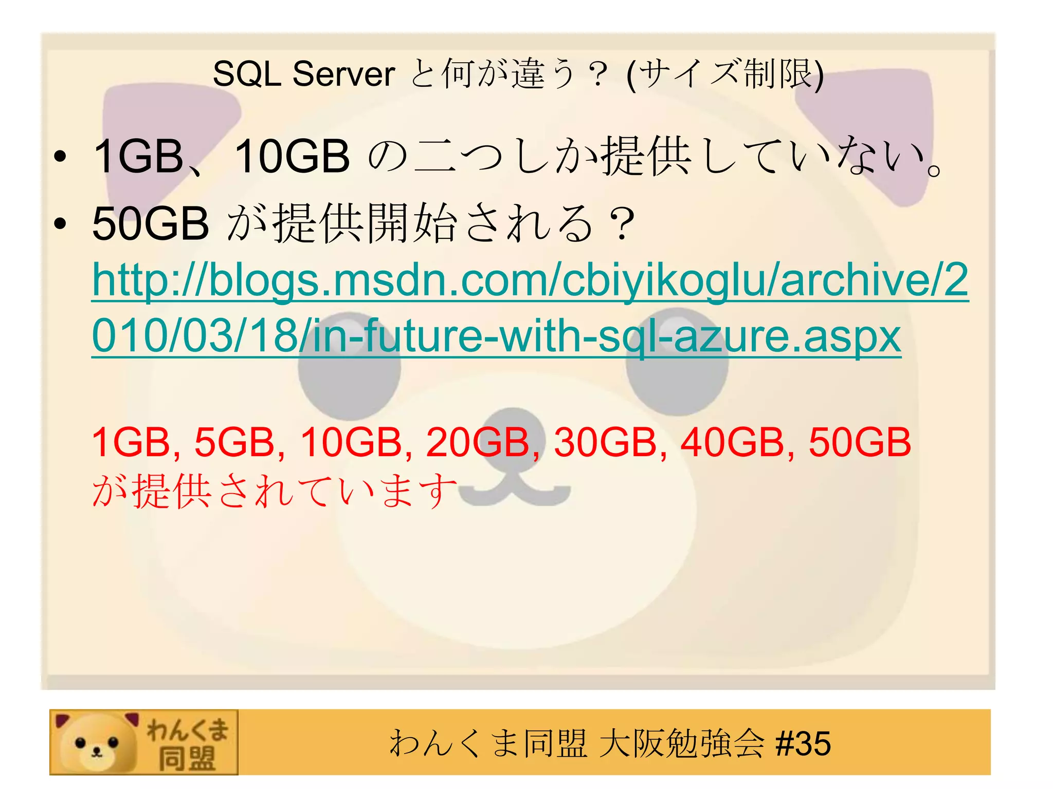SQL Server と何が違う？ (サイズ制限)1GB、10GB の二つしか提供していない。50GB が提供開始される？http://blogs.msdn.com/cbiyikoglu/archive/2010/03/18/in-future-with-sql-azure.aspx1GB, 5GB, 10GB, 20GB, 30GB, 40GB, 50GB が提供されています
