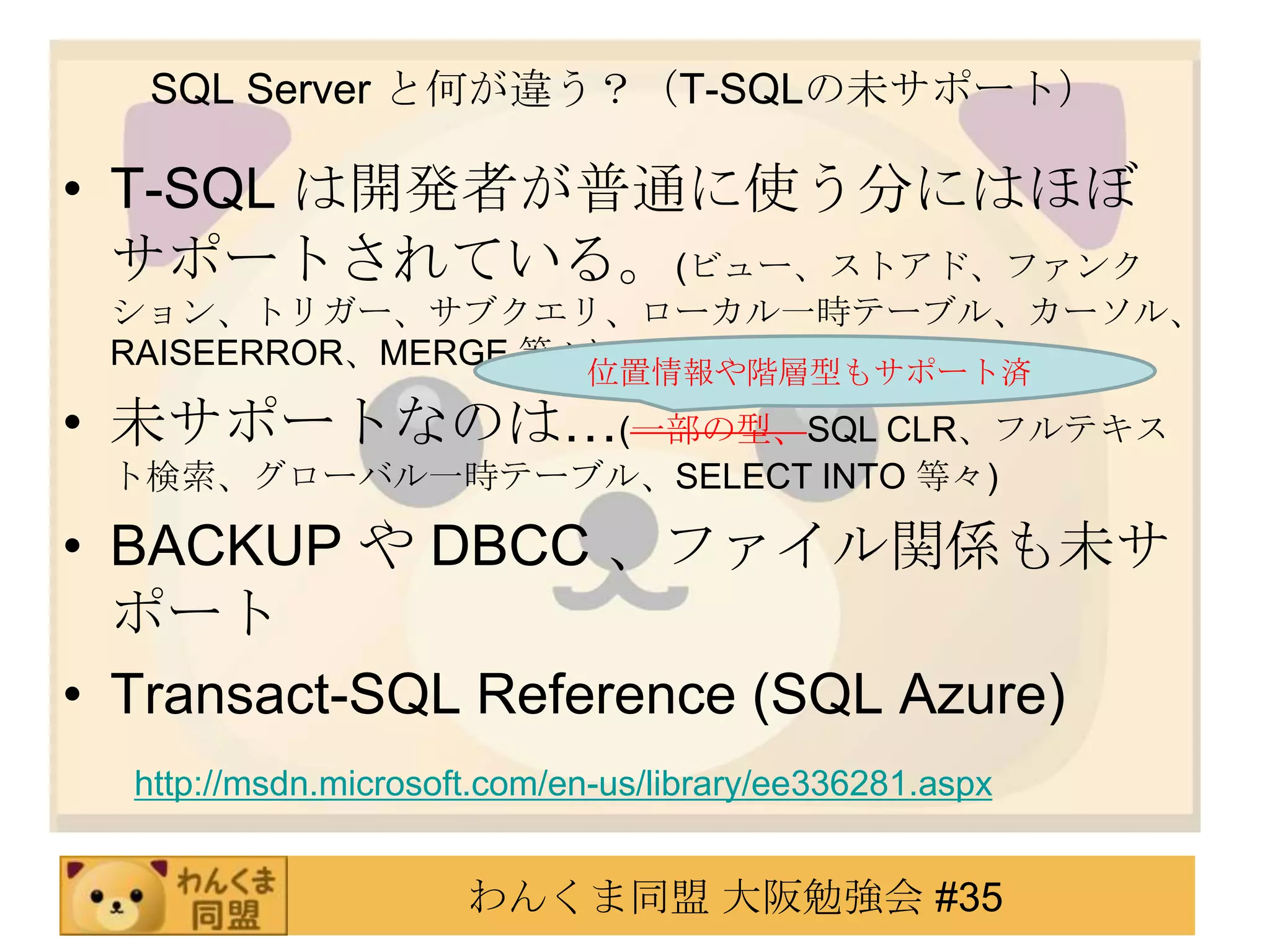 SQL Server と何が違う？（T-SQLの未サポート）T-SQL は開発者が普通に使う分にはほぼサポートされている。(ビュー、ストアド、ファンクション、トリガー、サブクエリ、ローカル一時テーブル、カーソル、RAISEERROR、MERGE 等々)未サポートなのは…(一部の型、SQL CLR、フルテキスト検索、グローバル一時テーブル、SELECT INTO 等々)BACKUP や DBCC 、ファイル関係も未サポートTransact-SQL Reference (SQL Azure)　 http://msdn.microsoft.com/en-us/library/ee336281.aspx位置情報や階層型もサポート済