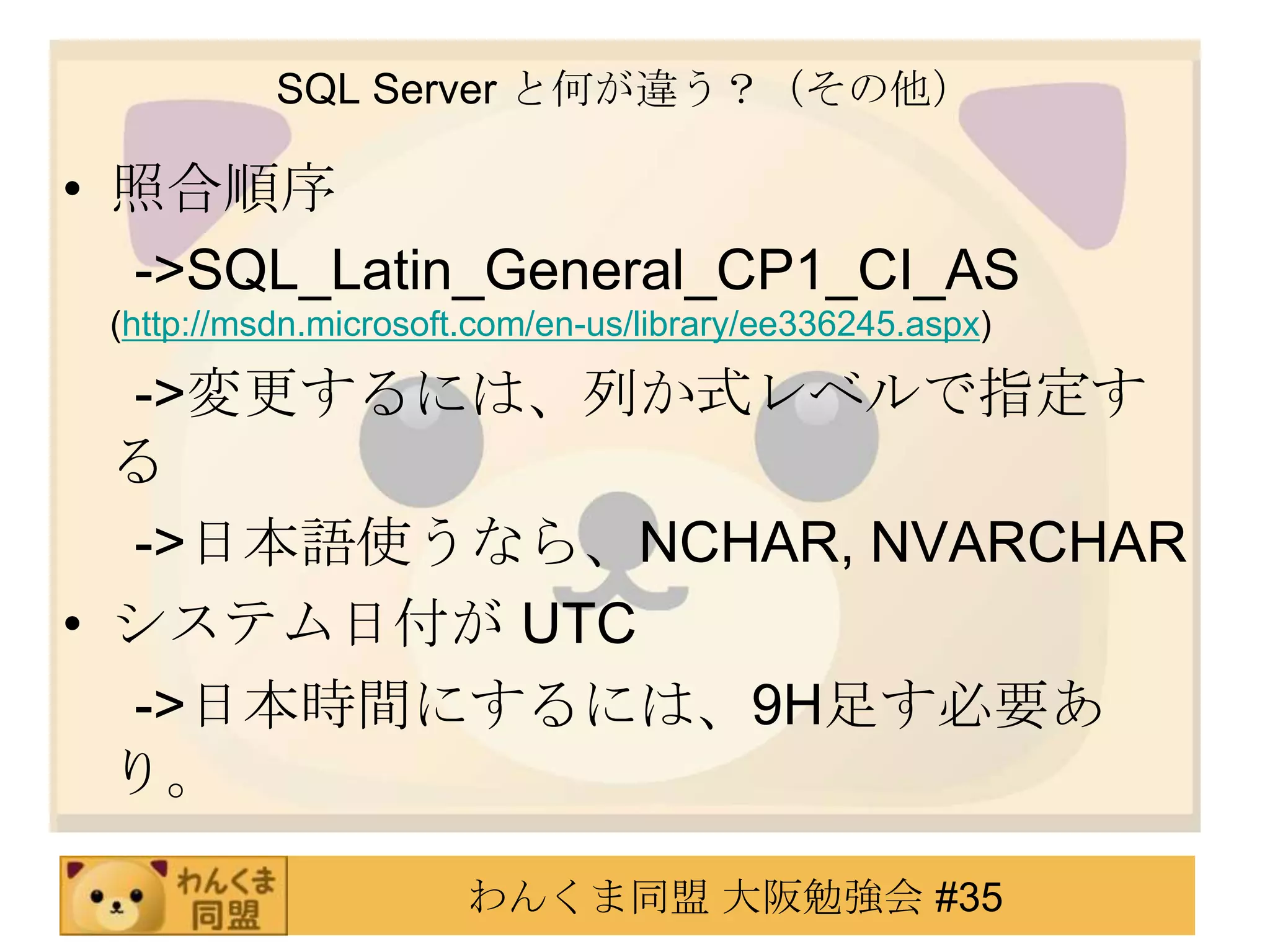 SQL Server と何が違う？（その他）照合順序　 ->SQL_Latin_General_CP1_CI_AS (http://msdn.microsoft.com/en-us/library/ee336245.aspx)　 ->変更するには、列か式レベルで指定する　 ->日本語使うなら、NCHAR, NVARCHARシステム日付が UTC　 ->日本時間にするには、9H足す必要あり。