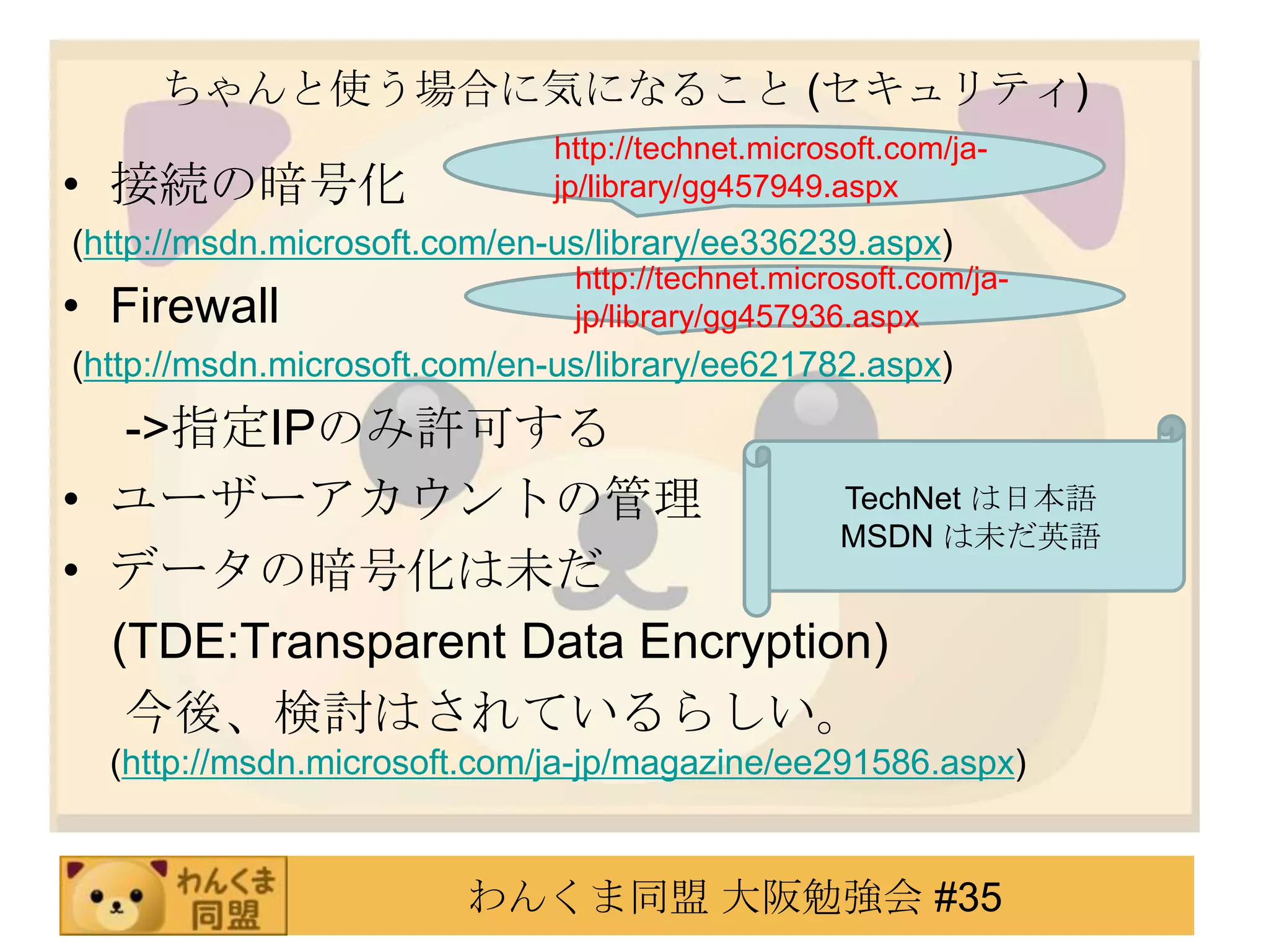 ちゃんと使う場合に気になること (セキュリティ)接続の暗号化(http://msdn.microsoft.com/en-us/library/ee336239.aspx)Firewall (http://msdn.microsoft.com/en-us/library/ee621782.aspx)　 ->指定IPのみ許可するユーザーアカウントの管理データの暗号化は未だ　(TDE:Transparent Data Encryption)　 今後、検討はされているらしい。(http://msdn.microsoft.com/ja-jp/magazine/ee291586.aspx)http://technet.microsoft.com/ja-jp/library/gg457949.aspxhttp://technet.microsoft.com/ja-jp/library/gg457936.aspxTechNetは日本語MSDN は未だ英語