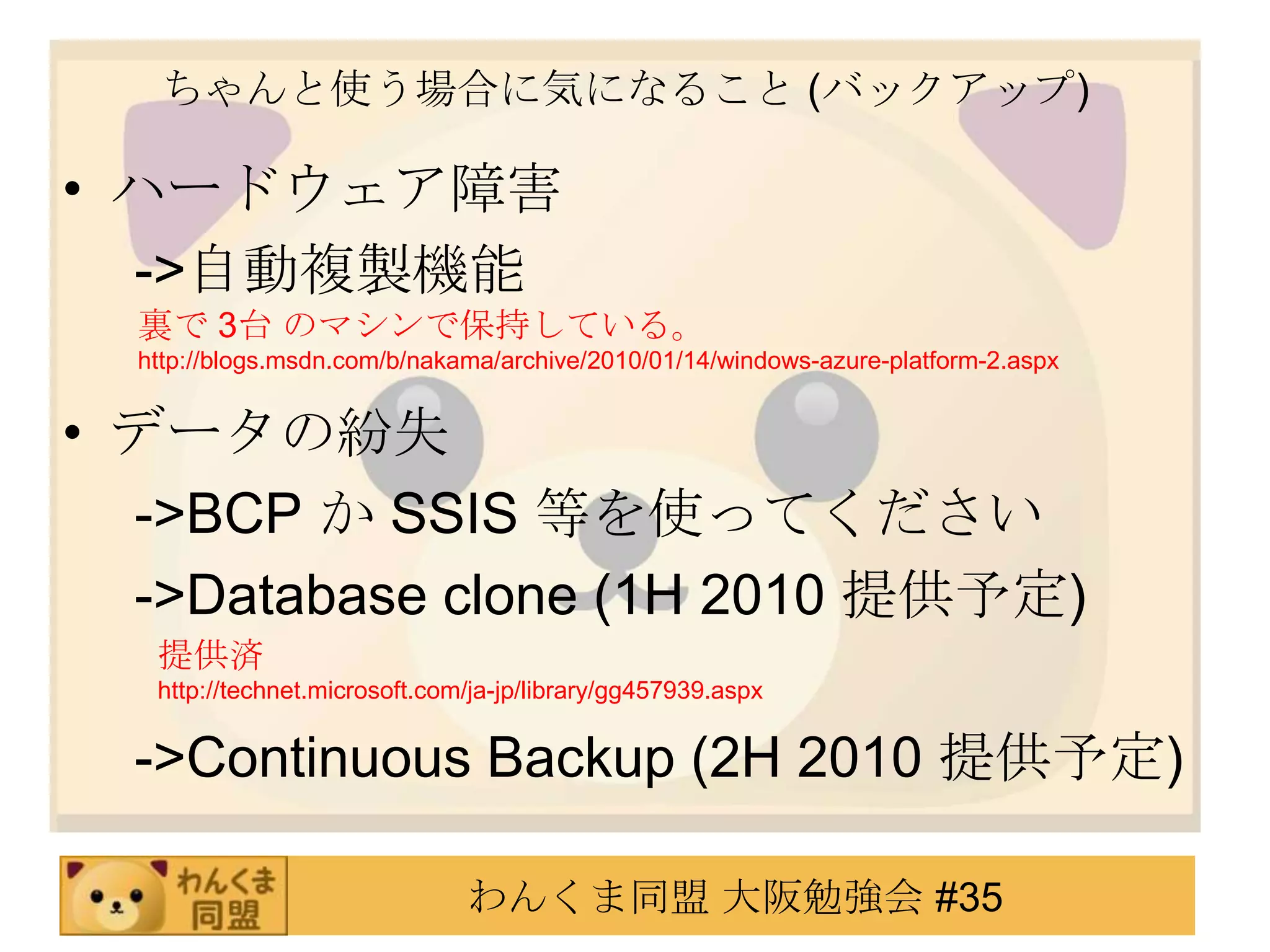 ちゃんと使う場合に気になること (バックアップ)ハードウェア障害　 ->自動複製機能データの紛失　 ->BCP か SSIS 等を使ってください　 ->Database clone (1H 2010 提供予定)　 ->Continuous Backup (2H 2010提供予定)裏で 3台 のマシンで保持している。http://blogs.msdn.com/b/nakama/archive/2010/01/14/windows-azure-platform-2.aspx提供済http://technet.microsoft.com/ja-jp/library/gg457939.aspx