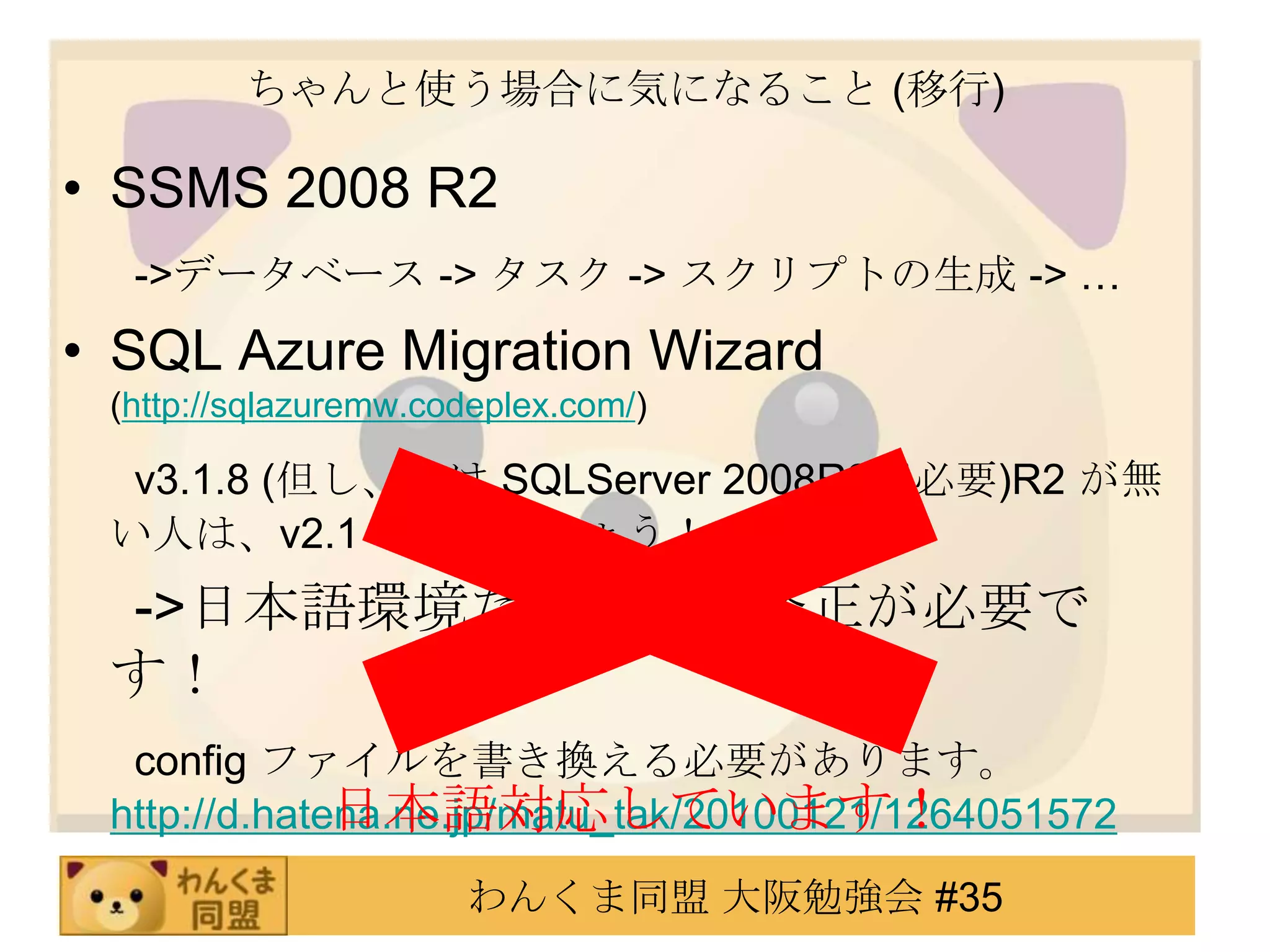 ちゃんと使う場合に気になること (移行)SSMS 2008 R2　 ->データベース -> タスク -> スクリプトの生成 -> …SQL Azure Migration Wizard (http://sqlazuremw.codeplex.com/)　 v3.1.8 (但し、v3は SQLServer 2008R2が必要)R2 が無い人は、v2.1 を使いましょう！　 ->日本語環境だと、一部修正が必要です！　 configファイルを書き換える必要があります。http://d.hatena.ne.jp/matu_tak/20100121/1264051572日本語対応しています！