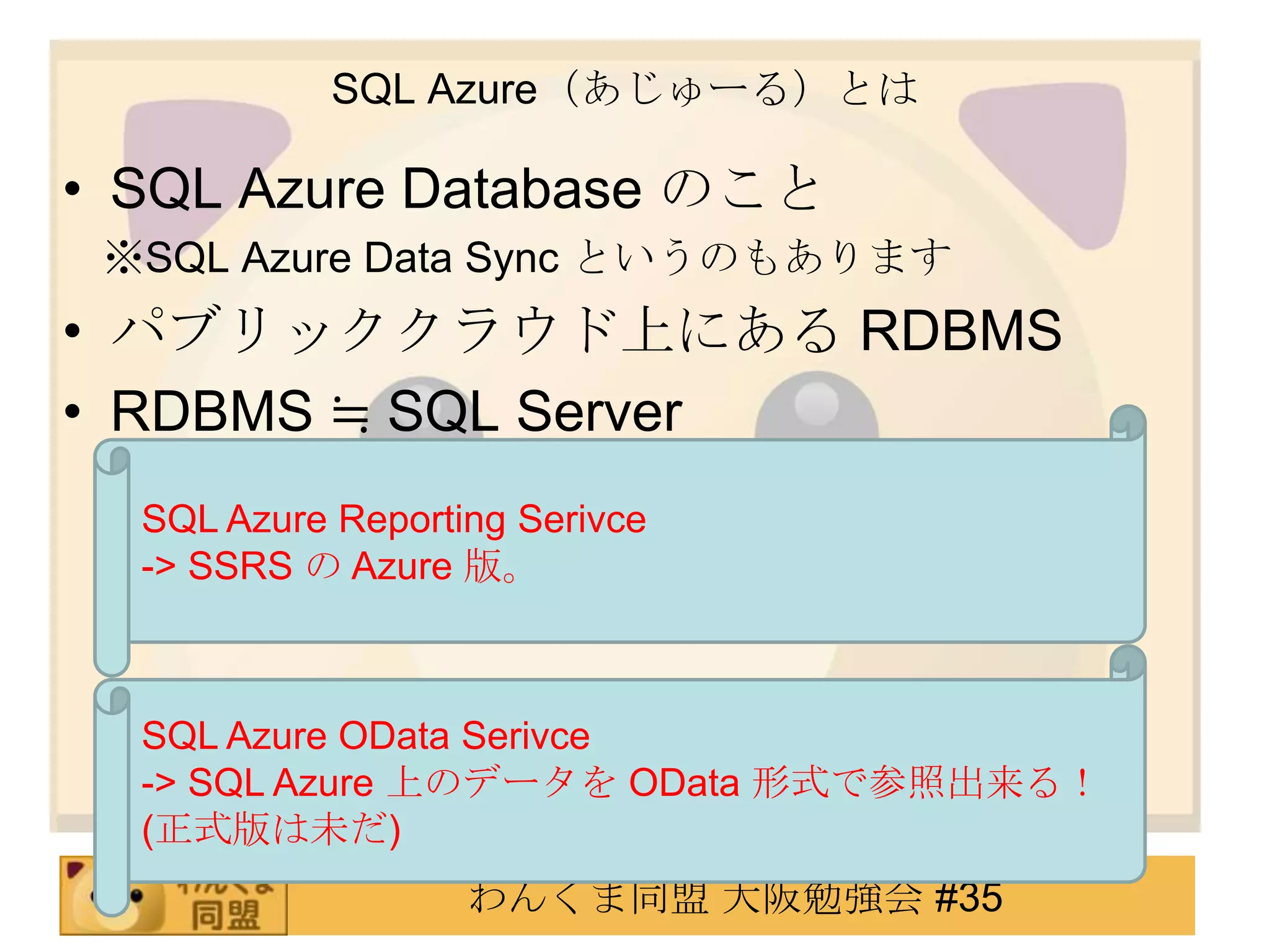 SQL Azure（あじゅーる）とはSQL Azure Database のこと　 ※SQL Azure Data Sync というのもありますパブリッククラウド上にある RDBMSRDBMS ≒ SQL ServerSQL Azure Reporting Serivce-> SSRS の Azure 版。SQL Azure ODataSerivce-> SQL Azure 上のデータを OData形式で参照出来る！ (正式版は未だ)