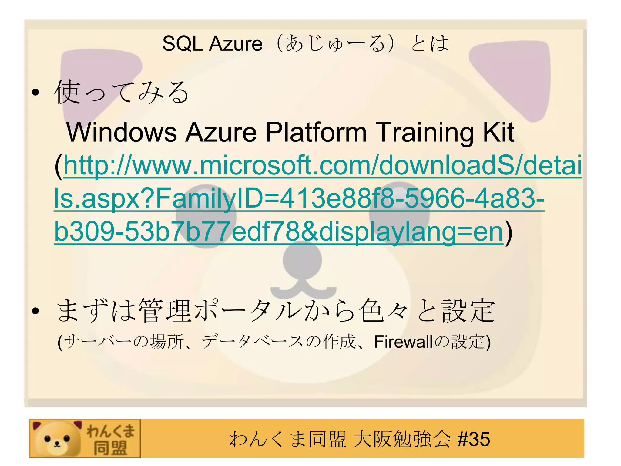 SQL Azure（あじゅーる）とは使ってみる　 Windows Azure Platform Training Kit (http://www.microsoft.com/downloadS/details.aspx?FamilyID=413e88f8-5966-4a83-b309-53b7b77edf78&displaylang=en)まずは管理ポータルから色々と設定 　  (サーバーの場所、データベースの作成、Firewallの設定)