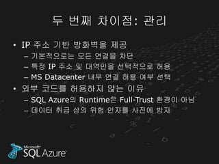 두 번째 차이점: 관리
• IP 주소 기반 방화벽을 제공
 – 기본적으로는 모든 연결을 차단
 – 특정 IP 주소 및 대역만을 선택적으로 허용
 – MS Datacenter 내부 연결 허용 여부 선택
• 외부 코드를 허용하지 않는 이유
 – SQL Azure의 Runtime은 Full-Trust 환경이 아님
 – 데이터 취급 상의 위험 인자를 사전에 방지
 