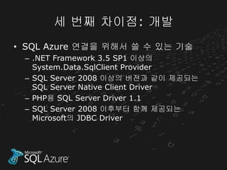 세 번째 차이점: 개발
• SQL Azure 연결을 위해서 쓸 수 있는 기술
 – .NET Framework 3.5 SP1 이상의
   System.Data.SqlClient Provider
 – SQL Server 2008 이상의 버전과 같이 제공되는
   SQL Server Native Client Driver
 – PHP용 SQL Server Driver 1.1
 – SQL Server 2008 이후부터 함께 제공되는
   Microsoft의 JDBC Driver
 