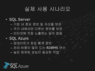 실제 사용 시나리오
• SQL Server
  – 기업 내 중요 정보 및 자산을 보관
  – 국가 내에서만 다루는 정보를 보관
  – 인터넷에 직접 노출하는 일이 없음
• SQL Azure
  – 업데이트가 잦은 통계 정보
  – 처리 비용이 많이 드는 RDBMS 연산
  – 높은 컴퓨팅 성능이 필요한 작업
 