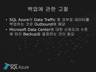 백업에 관한 고찰
• SQL Azure의 Data Traffic 중 외부로 데이터를
  백업하는 것은 Outbound에 해당
• Microsoft Data Center에 대한 신뢰도의 수준
  에 따라 Backup을 결정하는 것이 필요
 