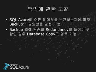 백업에 관한 고찰
• SQL Azure에 어떤 데이터를 보관하는가에 따라
  Backup의 필요성을 결정 가능
• Backup 외에 단순히 Redundancy를 늘이기 위
  함인 경우 Database Copy도 검토 가능
 