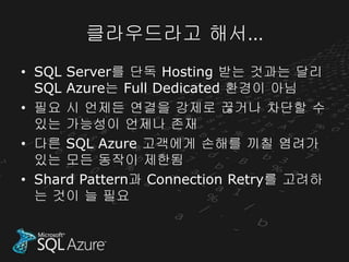 클라우드라고 해서…
• SQL Server를 단독 Hosting 받는 것과는 달리
  SQL Azure는 Full Dedicated 환경이 아님
• 필요 시 언제든 연결을 강제로 끊거나 차단할 수
  있는 가능성이 언제나 존재
• 다른 SQL Azure 고객에게 손해를 끼칠 염려가
  있는 모든 동작이 제한됨
• Shard Pattern과 Connection Retry를 고려하
  는 것이 늘 필요
 