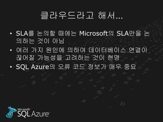 클라우드라고 해서…
• SLA를 논의할 때에는 Microsoft의 SLA만을 논
  의하는 것이 아님
• 여러 가지 원인에 의하여 데이터베이스 연결이
  끊어질 가능성을 고려하는 것이 현명
• SQL Azure의 오류 코드 정보가 매우 중요
 