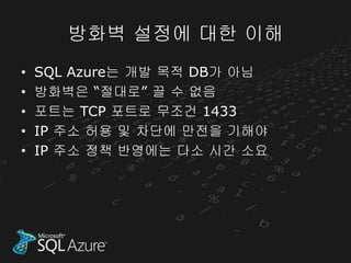 방화벽 설정에 대한 이해
•   SQL Azure는 개발 목적 DB가 아님
•   방화벽은 “절대로” 끌 수 없음
•   포트는 TCP 포트로 무조건 1433
•   IP 주소 허용 및 차단에 만전을 기해야
•   IP 주소 정책 반영에는 다소 시간 소요
 