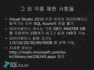 그 외 각종 제한 사항들
• Visual Studio 2010 이전 버전의 데이터베이스
  탐색기는 모두 SQL Azure에 연결 불가
• 데이터베이스 개수는 기본 DB인 MASTER DB
  를 포함하여 150개가 최고 / 실제 149개 가능
• 데이터베이스 용량 크기는
  1/5/10/20/30/40/50GB 중 선택 가능
• 자세한 정보는
  http://msdn.microsoft.com/ko-
  kr/library/ee336245.aspx 참조
 