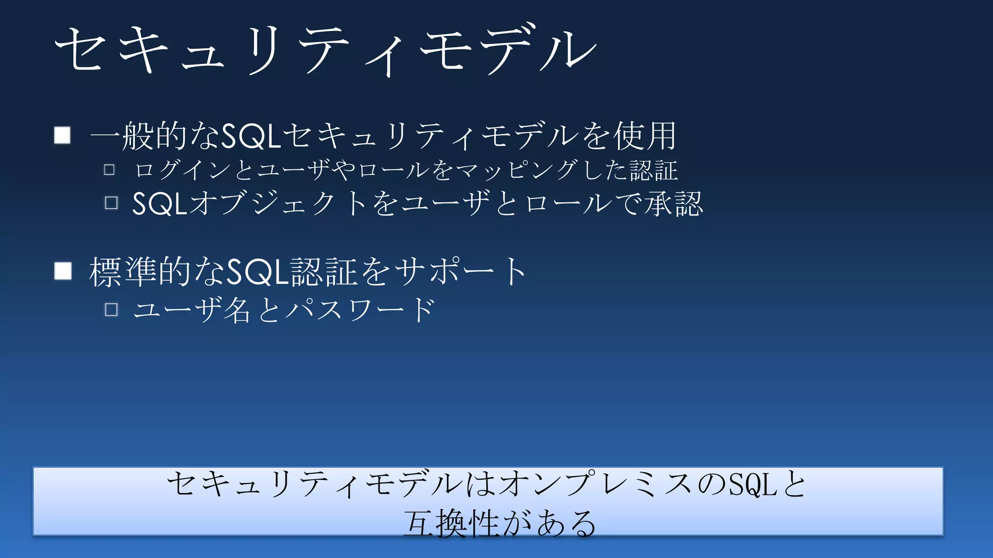セキュリティモデル
一般的なSQLセキュリティモデルを使用
 ログインとユーザやロールをマッピングした認証
 SQLオブジェクトをユーザとロールで承認

標準的なSQL認証をサポート
 ユーザ名とパスワード




  セキュリティモデルはオンプレミスのSQLと
         互換性がある
 