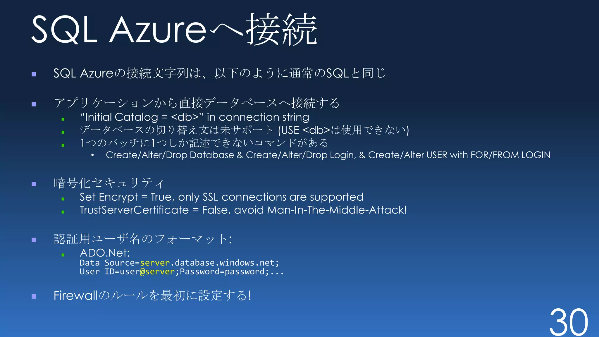 SQL Azureへ接続
SQL Azureの接続文字列は、以下のように通常のSQLと同じ

アプリケーションから直接データベースへ接続する
  “Initial Catalog = <db>” in connection string
  データベースの切り替え文は未サポート (USE <db>は使用できない)
  1つのバッチに1つしか記述できないコマンドがある
    •   Create/Alter/Drop Database & Create/Alter/Drop Login, & Create/Alter USER with FOR/FROM LOGIN


暗号化セキュリティ
  Set Encrypt = True, only SSL connections are supported
  TrustServerCertificate = False, avoid Man-In-The-Middle-Attack!

認証用ユーザ名のフォーマット:
  ADO.Net:
  Data Source=server.database.windows.net;
  User ID=user@server;Password=password;...

Firewallのルールを最初に設定する!

                                                                                                    30
 