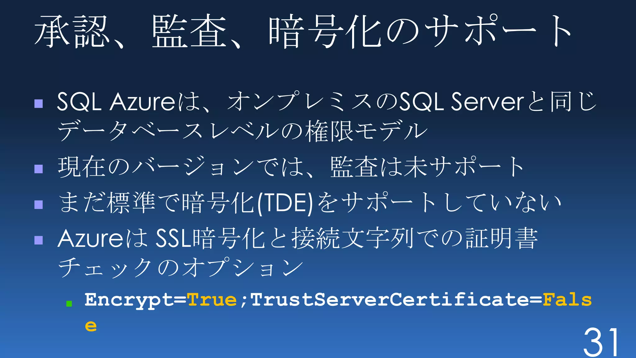 承認、監査、暗号化のサポート
SQL Azureは、オンプレミスのSQL Serverと同じ
データベースレベルの権限モデル
現在のバージョンでは、監査は未サポート
まだ標準で暗号化(TDE)をサポートしていない
Azureは SSL暗号化と接続文字列での証明書
チェックのオプション
 Encrypt=True;TrustServerCertificate=Fals
 e
                                        31
 