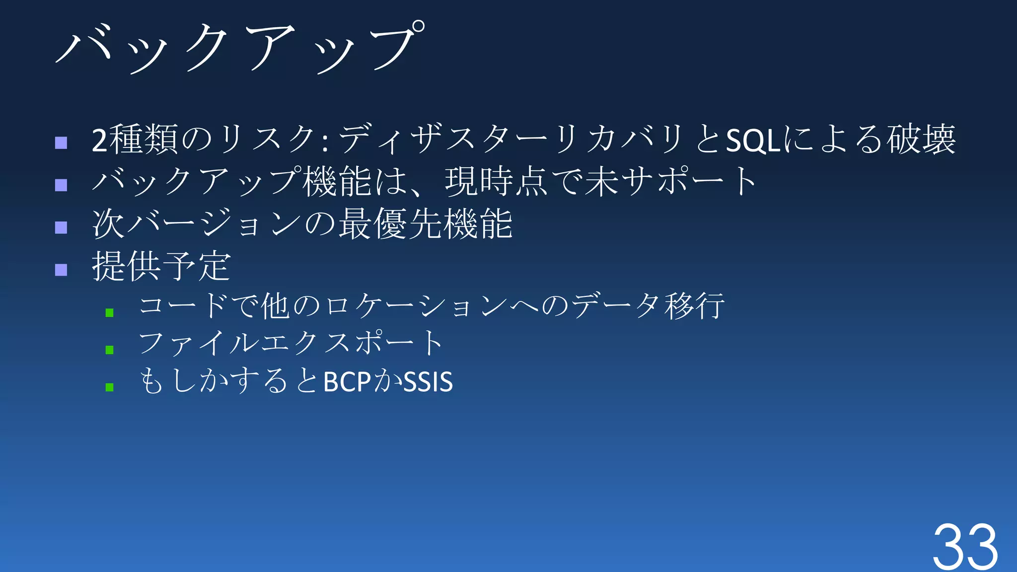 バックアップ
2種類のリスク: ディザスターリカバリとSQLによる破壊
バックアップ機能は、現時点で未サポート
次バージョンの最優先機能
提供予定
 コードで他のロケーションへのデータ移行
 ファイルエクスポート
 もしかするとBCPかSSIS




                           33
 