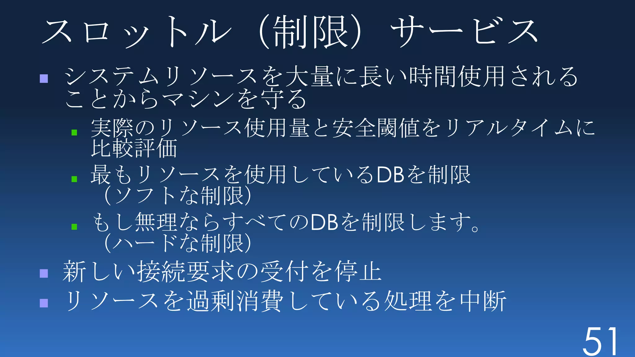 スロットル（制限）サービス
システムリソースを大量に長い時間使用される
ことからマシンを守る
 実際のリソース使用量と安全閾値をリアルタイムに
 比較評価
 最もリソースを使用しているDBを制限
 （ソフトな制限）
 もし無理ならすべてのDBを制限します。
 （ハードな制限）
新しい接続要求の受付を停止
リソースを過剰消費している処理を中断
                        51
 