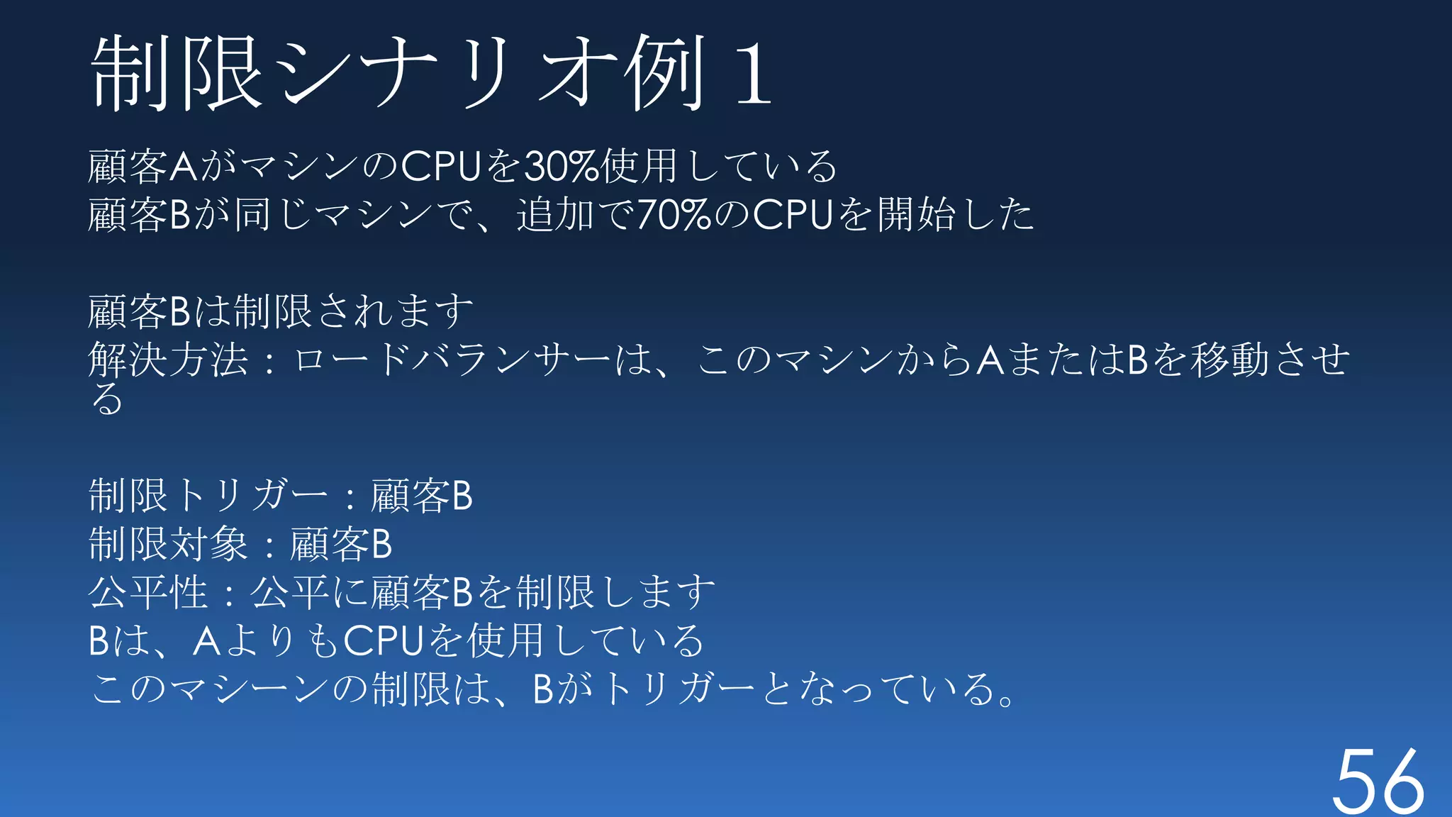 制限シナリオ例１
顧客AがマシンのCPUを30%使用している
顧客Bが同じマシンで、追加で70%のCPUを開始した

顧客Bは制限されます
解決方法：ロードバランサーは、このマシンからAまたはBを移動させ
る

制限トリガー：顧客B
制限対象：顧客B
公平性：公平に顧客Bを制限します
Bは、AよりもCPUを使用している
このマシーンの制限は、Bがトリガーとなっている。

                               56
 