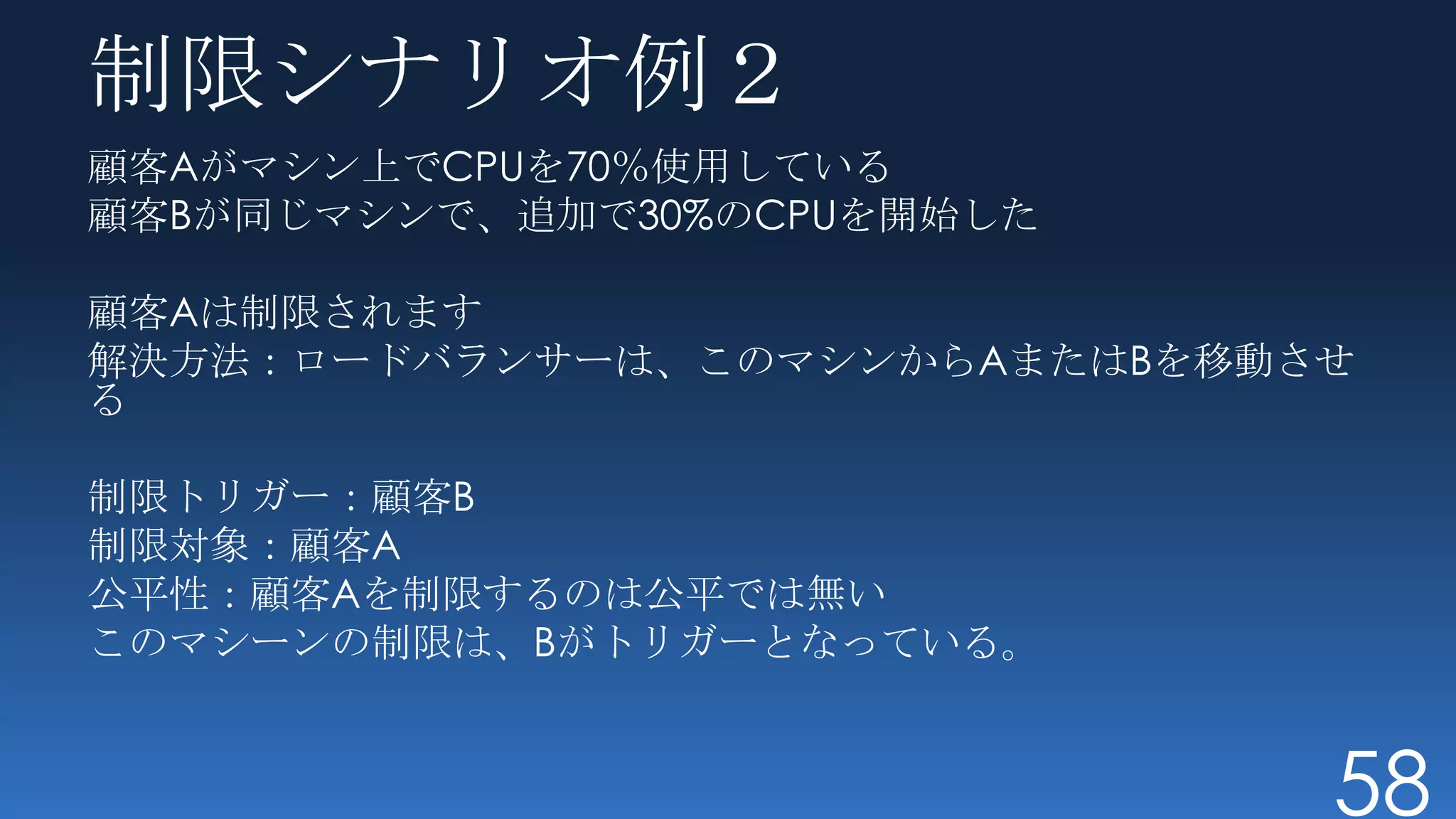 制限シナリオ例２
顧客Aがマシン上でCPUを70％使用している
顧客Bが同じマシンで、追加で30%のCPUを開始した

顧客Aは制限されます
解決方法：ロードバランサーは、このマシンからAまたはBを移動させ
る

制限トリガー：顧客B
制限対象：顧客A
公平性：顧客Aを制限するのは公平では無い
このマシーンの制限は、Bがトリガーとなっている。


                               58
 