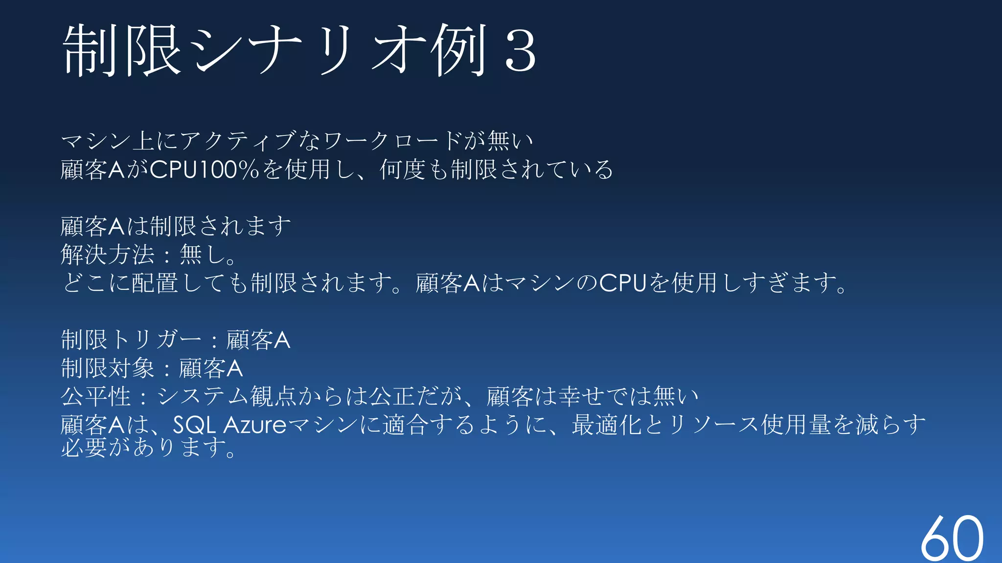 制限シナリオ例３
マシン上にアクティブなワークロードが無い
顧客AがCPU100％を使用し、何度も制限されている

顧客Aは制限されます
解決方法：無し。
どこに配置しても制限されます。顧客AはマシンのCPUを使用しすぎます。

制限トリガー：顧客A
制限対象：顧客A
公平性：システム観点からは公正だが、顧客は幸せでは無い
顧客Aは、SQL Azureマシンに適合するように、最適化とリソース使用量を減らす
必要があります。



                                        60
 