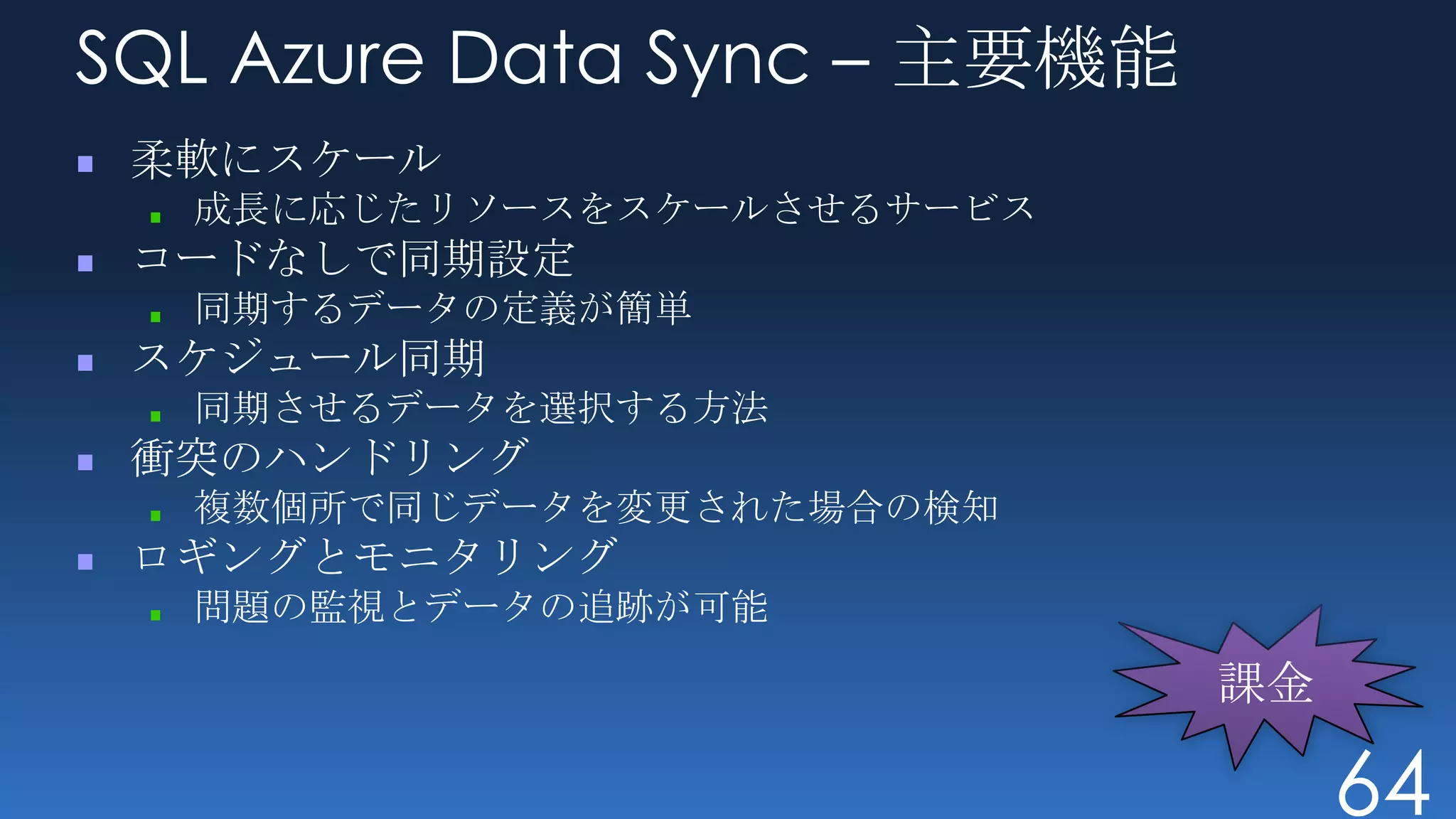 SQL Azure Data Sync – 主要機能
 柔軟にスケール
  成長に応じたリソースをスケールさせるサービス
 コードなしで同期設定
  同期するデータの定義が簡単
 スケジュール同期
  同期させるデータを選択する方法
 衝突のハンドリング
  複数個所で同じデータを変更された場合の検知
 ロギングとモニタリング
  問題の監視とデータの追跡が可能




                             64
 