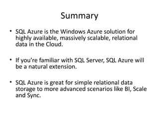 Summary
• SQL Azure is the Windows Azure solution for
  highly available, massively scalable, relational
  data in the Cloud.

• If you’re familiar with SQL Server, SQL Azure will
  be a natural extension.

• SQL Azure is great for simple relational data
  storage to more advanced scenarios like BI, Scale
  and Sync.
 