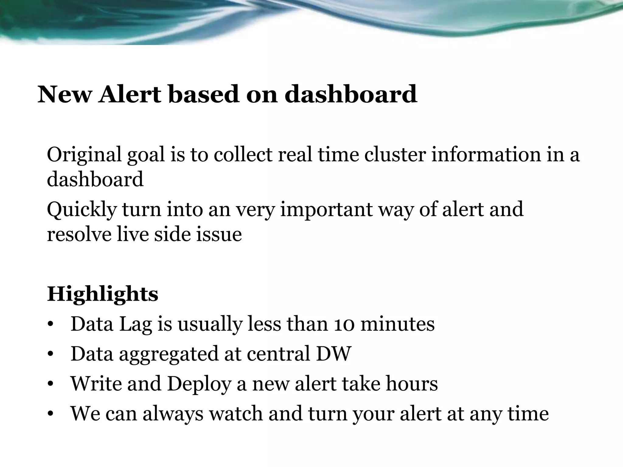 New Alert based on dashboard
Original goal is to collect real time cluster information in a
dashboard
Quickly turn into an very important way of alert and
resolve live side issue
Highlights
• Data Lag is usually less than 10 minutes
• Data aggregated at central DW
• Write and Deploy a new alert take hours
• We can always watch and turn your alert at any time
 
