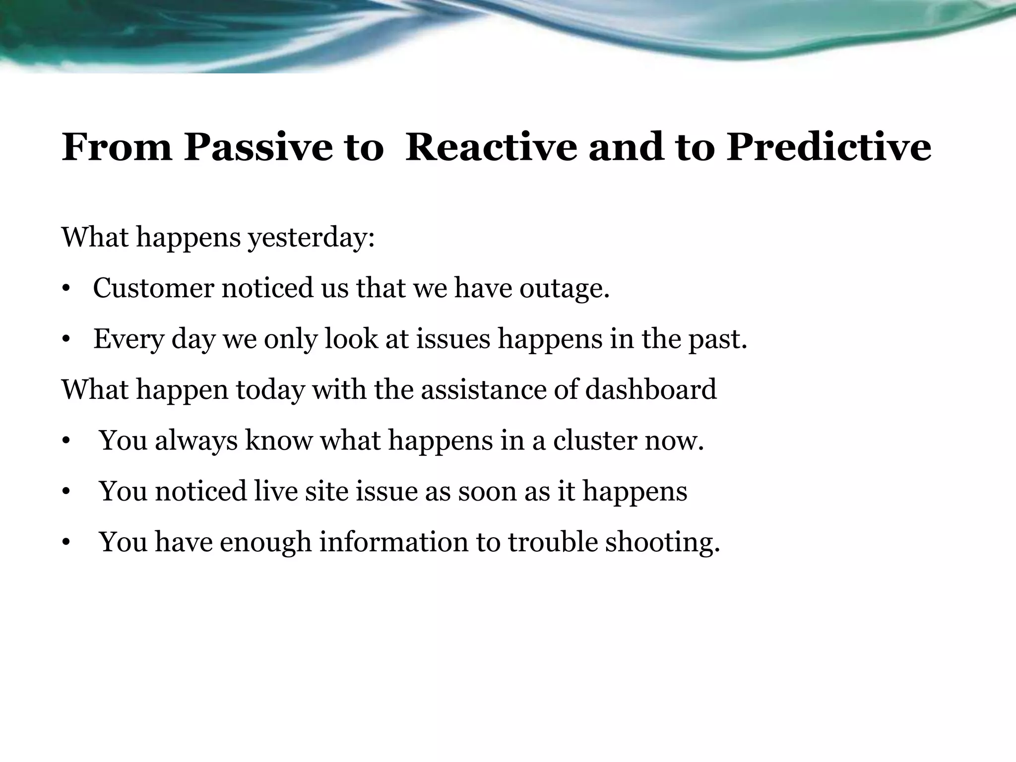 From Passive to Reactive and to Predictive
What happens yesterday:
• Customer noticed us that we have outage.
• Every day we only look at issues happens in the past.
What happen today with the assistance of dashboard
• You always know what happens in a cluster now.
• You noticed live site issue as soon as it happens
• You have enough information to trouble shooting.
 