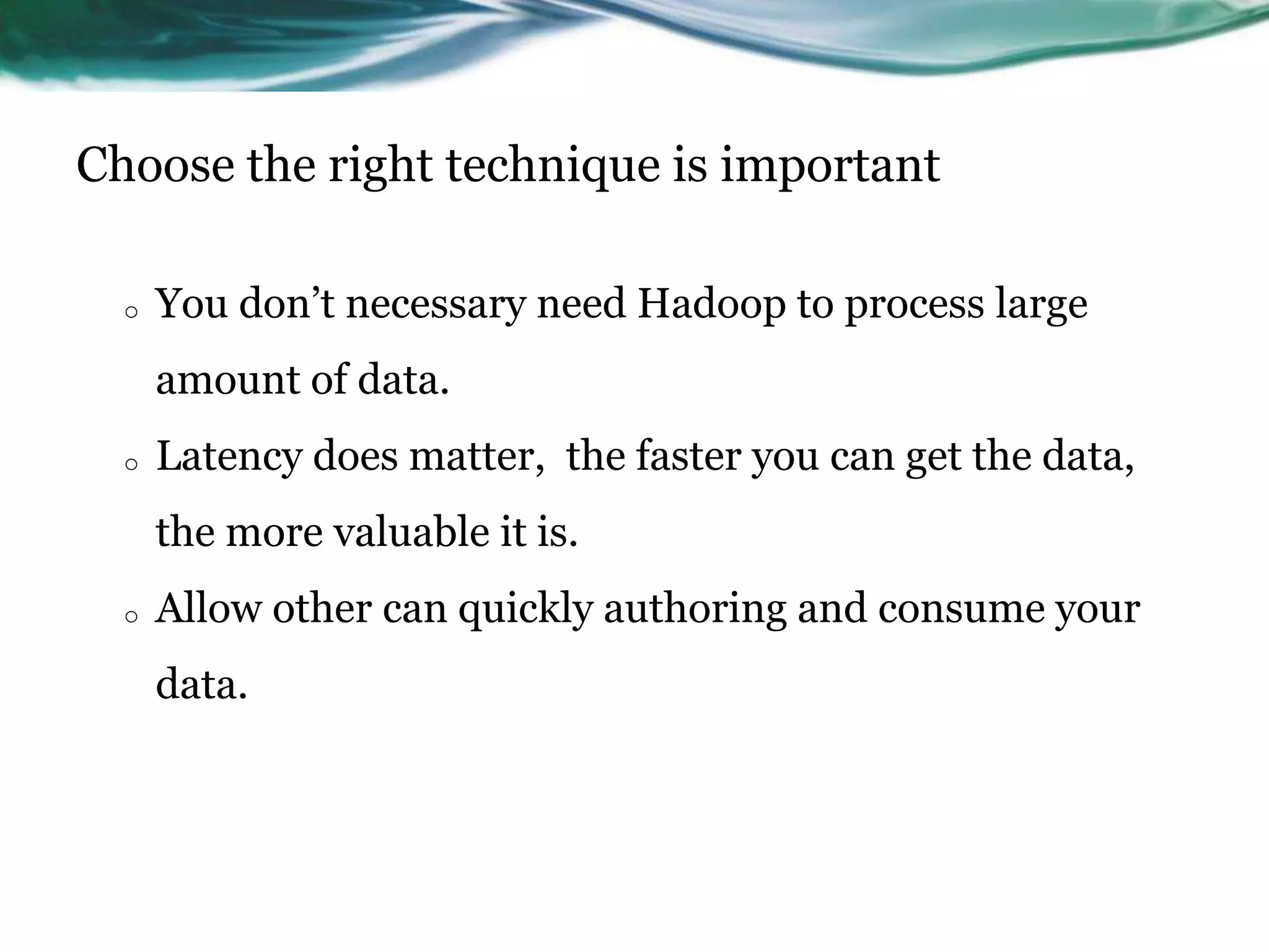 Choose the right technique is important
o You don’t necessary need Hadoop to process large
amount of data.
o Latency does matter, the faster you can get the data,
the more valuable it is.
o Allow other can quickly authoring and consume your
data.
 